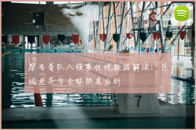 摩洛哥队八强赛收视数据解读：区域差异与全球热度分析