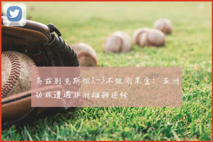 乌兹别克斯坦1-3不敌刚果金：亚洲劲旅遭遇非洲雄狮逆转