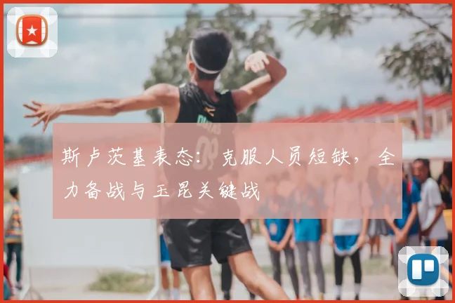 斯卢茨基表态：克服人员短缺，全力备战与玉昆关键战