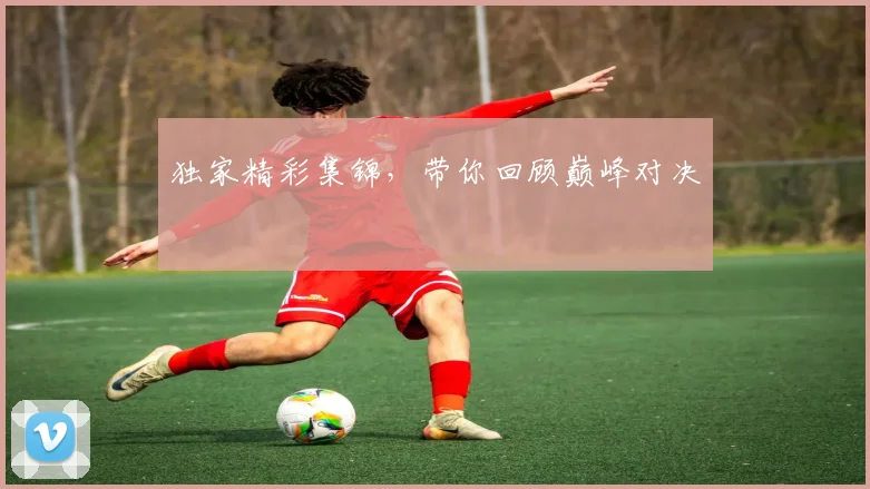 独家精彩集锦,带你回顾巅峰对决