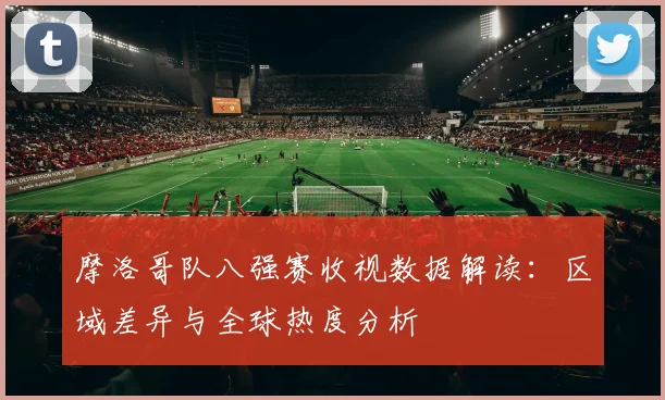 摩洛哥队八强赛收视数据解读:区域差异与全球热度分析