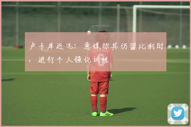 卢卡库近况：意媒称其仍留比利时，进行个人强化训练
