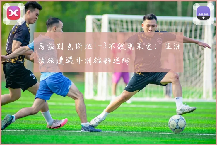 乌兹别克斯坦1-3不敌刚果金：亚洲劲旅遭遇非洲雄狮逆转